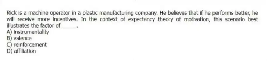 Rick is a machine operator in a plastic manufacturing company. He believes that if he performs better, he will receive more incentives. In the context of expectancy theory of motivation, this scenario best illustrates the factor of _____.
A) instrumentality
B) valence
C) reinforcement
D) affiliation