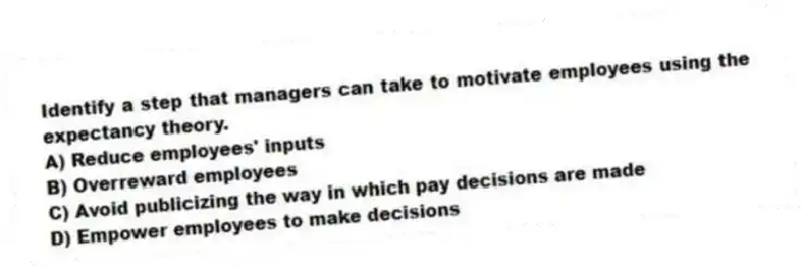 Identify a step that managers can take to motivate employees using the expectancy theory.
A) Reduce employees' inputs
B) Overreward employees
C) Avoid publicizing the way in which pay decisions are made
D) Empower employees to make decisions
