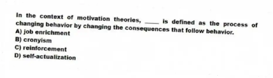 In the context of motivation theories, _____ is defined as the process of changing behavior by changing the consequences that follow behavior.
A) job enrichment
B) cronyism
C) reinforcement
D) self-actualization