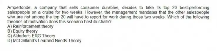 Ampertonde, a company that sells consumer durables, decides to take its top 20 best-performing salespeople on a cruise for two weeks. However, the management mandates that the other salespeople who are not among the top 20 will have to report for work during those two weeks. Which of the following theories of motivation does this scenario best illustrate?
A) Reinforcement theory
B) Equity theory
C) Alderfer's ERG Theory
D) McClelland's Learned Needs Theory