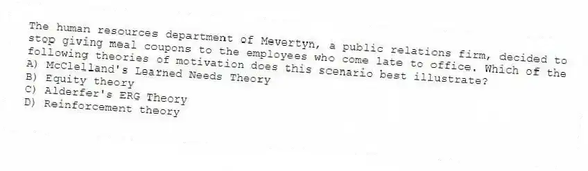 The human resources department of Mevertyn, a public relations firm, decided to stop giving meal coupons to the employees who come late to office. Which of the following theories of motivation does this scenario best illustrate?
A) McClelland's Learned Needs Theory
B) Equity theory
C) Alderfer's ERG Theory
D) Reinforcement theory