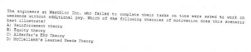 The engineers at Westbloc Inc. who failed to complete their tasks on time were asked to work on weekends without additional pay. Which of the following theories of motivation does this scenario best illustrate?
A) Reinforcement theory
B) Equity theory
C) Alderfer's ERG Theory
D) McClelland's Learned Needs Theory