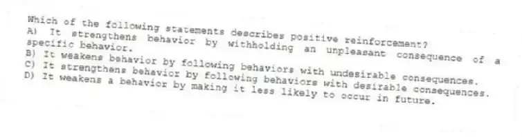 Which of the following statements describes positive reinforcement?
A) It strengthens behavior by withholding an unpleasant consequence of a specific behavior.
B) It weakens behavior by following behaviors with undesirable consequences.
C) It strengthens behavior by following behaviors with desirable consequences.
D) It weakens a behavior by making it less likely to occur in future.