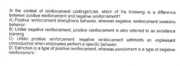 In the context of reinforcement contingencies, which of the following is a difference between positive reinforcement and negative reinforcement?
A) Positive reinforcement strengthens behavior, whereas negative reinforcement weakens behavior.
B) Unlike negative reinforcement, positive reinforcement is also referred to as avoidance learning.
C) Unlike positive reinforcement, negative reinforcement withholds an unpleasant consequence when employees perform a specific behavior.
D) Extinction is a type of positive reinforcement, whereas punishment is a type of negative reinforcement.