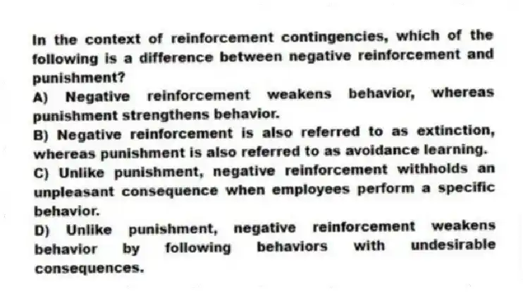 In the context of reinforcement contingencies, which of the following is a difference between negative reinforcement and punishment?
A) Negative reinforcement weakens behavior, whereas punishment strengthens behavior.
B) Negative reinforcement is also referred to as extinction, whereas punishment is also referred to as avoidance learning.
C) Unlike punishment, negative reinforcement withholds an unpleasant consequence when employees perform a specific behavior.
D) Unlike punishment, negative reinforcement weakens behavior by following behaviors with undesirable consequences.