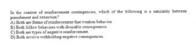 In the context of reinforcement contingencies, which of the following is a similarity between punishment and extinction?
A) Both are forms of reinforcement that weaken behavior.
B) Both follow behaviors with desirable consequences.
C) Both are types of negative reinforcement.
D) Both involve withholding negative consequences.