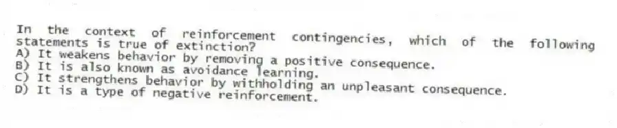 In the context of reinforcement contingencies, which of the following statements is true of extinction?
A) It weakens behavior by removing a positive consequence.
B) It is also known as avoidance learning.
C) It strengthens behavior by withholding an unpleasant consequence.
D) It is a type of negative reinforcement.