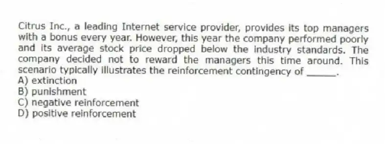 Citrus Inc., a leading Internet service provider, provides its top managers with a bonus every year. However, this year the company performed poorly and its average stock price dropped below the industry standards. The company decided not to reward the managers this time around. This scenario typically illustrates the reinforcement contingency of _____.
A) extinction
B) punishment
C) negative reinforcement
D) positive reinforcement