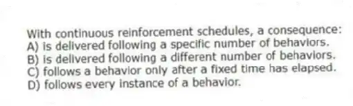 With continuous reinforcement schedules, a consequence:
A) is delivered following a specific number of behaviors.
B) is delivered following a different number of behaviors.
C) follows a behavior only after a fixed time has elapsed.
D) follows every instance of a behavior.