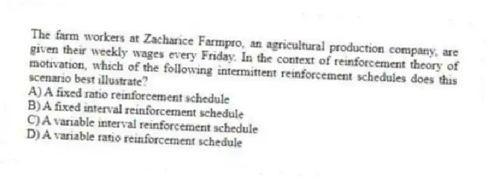 The farm workers at Zacharice Farmpro, an agricultural production company, are given their weekly wages every Friday. In the context of reinforcement theory of motivation, which of the following intermittent reinforcement schedules does this scenario best illustrate?
A) A fixed ratio reinforcement schedule
B) A fixed interval reinforcement schedule
C) A variable interval reinforcement schedule
D) A variable ratio reinforcement schedule