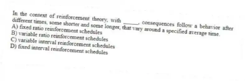 In the context of reinforcement theory, with _____, consequences follow a behavior after different times, some shorter and some longer, that vary around a specified average time.
A) fixed ratio reinforcement schedules
B) variable ratio reinforcement schedules
C) variable interval reinforcement schedules
D) fixed interval reinforcement schedules