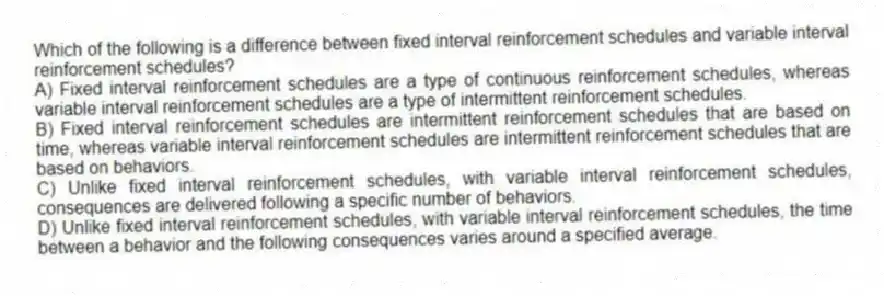 Which of the following is a difference between fixed interval reinforcement schedules and variable interval reinforcement schedules?
A) Fixed interval reinforcement schedules are a type of continuous reinforcement schedules, whereas variable interval reinforcement schedules are a type of intermittent reinforcement schedules.
B) Fixed interval reinforcement schedules are intermittent reinforcement schedules that are based on time, whereas variable interval reinforcement schedules are intermittent reinforcement schedules that are based on behaviors.
C) Unlike fixed interval reinforcement schedules, with variable interval reinforcement schedules, consequences are delivered following a specific number of behaviors.
D) Unlike fixed interval reinforcement schedules, with variable interval reinforcement schedules, the time between a behavior and the following consequences varies around a specified average.