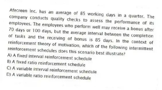 Afecreen Inc. has an average of 85 working days in a quarter. The company conducts quality checks to assess the performance of its employees. The employees who perform well may receive a bonus after 70 days or 100 days, but the average interval between the completion of tasks and the receiving of bonus is 85 days. In the context of reinforcement theory of motivation, which of the following intermittent reinforcement schedules does this scenario best illustrate?
A) A fixed interval reinforcement schedule
B) A fixed ratio reinforcement schedule
C) A variable interval reinforcement schedule
D) A variable ratio reinforcement schedule