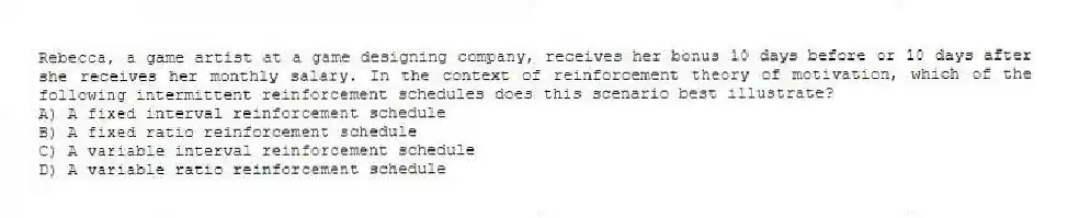 Rebecca, a game artist at a game designing company, receives her bonus 10 days before or 10 days after she receives her monthly salary. In the context of reinforcement theory of motivation, which of the following intermittent reinforcement schedules does this scenario best illustrate?
A) A fixed interval reinforcement schedule
B) A fixed ratio reinforcement schedule
C) A variable interval reinforcement schedule
D) A variable ratio reinforcement schedule
