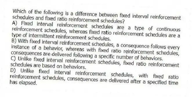 Which of the following is a difference between fixed interval reinforcement schedules and fixed ratio reinforcement schedules?
A) Fixed interval reinforcement schedules are a type of continuous reinforcement schedules, whereas fixed ratio reinforcement schedules are a type of intermittent reinforcement schedules.
B) With fixed interval reinforcement schedules, a consequence follows every instance of a behavior, whereas with fixed ratio reinforcement schedules, consequences are delivered following a specific number of behaviors.
C) Unlike fixed interval reinforcement schedules, fixed ratio reinforcement schedules are based on behaviors.
D) Unlike fixed interval reinforcement schedules, with fixed ratio reinforcement schedules, consequences are delivered after a specified time has elapsed.