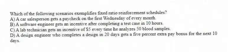 Which of the following scenarios exemplifies fixed ratio reinforcement schedules?
A) A car salesperson gets a paycheck on the first Wednesday of every month.
B) A software engineer gets an incentive after completing a test case in 10 hours.
C) A lab technician gets an incentive of $5 every time he analyzes 50 blood samples.
D) A design engineer who completes a design in 20 days gets a five percent extra pay bonus for the next 10 days.