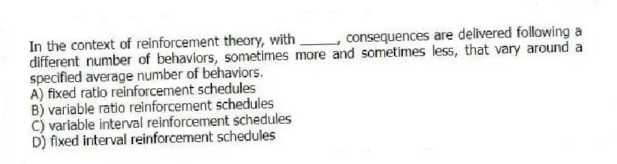 In the context of reinforcement theory, with _____, consequences are delivered following a different number of behaviors, sometimes more and sometimes less, that vary around a specified average number of behaviors.
A) fixed ratio reinforcement schedules
B) variable ratio reinforcement schedules
C) variable interval reinforcement schedules
D) fixed interval reinforcement schedules