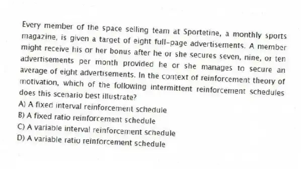 Every member of the space selling team at Sportetine, a monthly sports magazine, is given a target of eight full-page advertisements. A member might receive his or her bonus after he or she secures seven, nine, or ten advertisements per month provided he or she manages to secure an average of eight advertisements. In the context of reinforcement theory of motivation, which of the following intermittent reinforcement schedules does this scenario best illustrate?
A) A fixed interval reinforcement schedule
B) A fixed ratio reinforcement schedule
C) A variable interval reinforcement schedule
D) A variable ratio reinforcement schedule