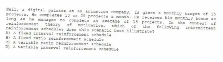 Neil, a digital painter at an animation company, is given a monthly target of 15 projects. He completes 10 or 20 projects a month. He receives his monthly bonus as long as he manages to complete an average of 15 projects. In the context of reinforcement theory of motivation, which of the following intermittent reinforcement schedules does this scenario best illustrate?
A) A fixed interval reinforcement schedule
B) A fixed ratio reinforcement schedule
C) A variable ratio reinforcement schedule
D) A variable interval reinforcement schedule
