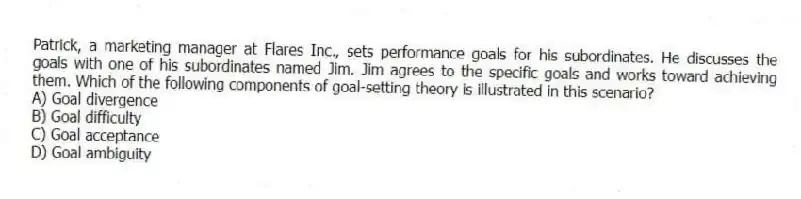 Patrick, a marketing manager at Flares Inc., sets performance goals for his subordinates. He discusses the goals with one of his subordinates named Jim. Jim agrees to the specific goals and works toward achieving them. Which of the following components of goal-setting theory is illustrated in this scenario?
A) Goal divergence
B) Goal difficulty
C) Goal acceptance
D) Goal ambiguity