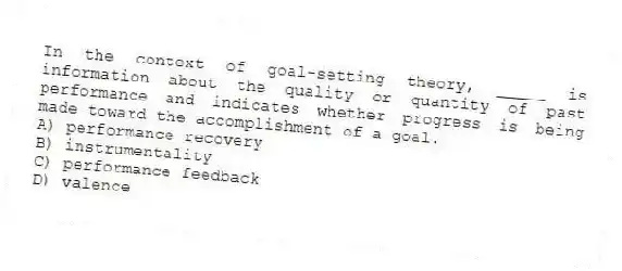 In the context of goal-setting theory, _____ is information about the quality or quantity of past performance and indicates whether progress is being made toward the accomplishment of a goal.
A) performance recovery
B) instrumentality
C) performance feedback
D) valence
