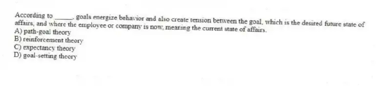 According to _____, goals energize behavior and also create tension between the goal, which is the desired future state of affairs, and where the employee or company is now, meaning the current state of affairs.
A) path-goal theory
B) reinforcement theory
C) expectancy theory
D) goal-setting theory