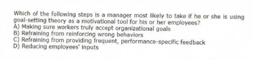 Which of the following steps is a manager most likely to take if he or she is using goal-setting theory as a motivational tool for his or her employees?
A) Making sure workers truly accept organizational goals
B) Refraining from reinforcing wrong behaviors
C) Refraining from providing frequent, performance-specific feedback
D) Reducing employees' inputs