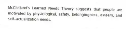 McClelland's Learned Needs Theory suggests that people are motivated by physiological, safety, belongingness, esteem, and self-actualization needs.