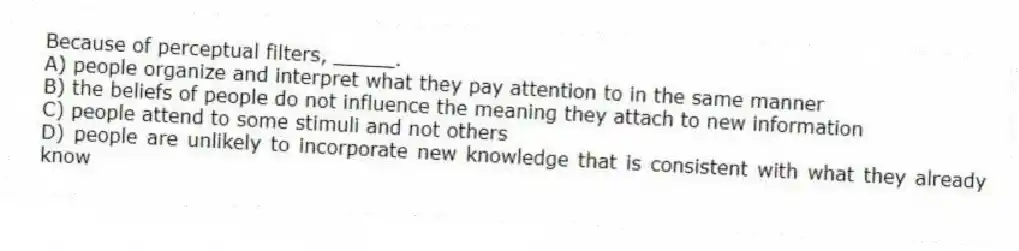Because of perceptual filters, _____.
A) people organize and interpret what they pay attention to in the same manner
B) the beliefs of people do not influence the meaning they attach to new information
C) people attend to some stimuli and not others
D) people are unlikely to incorporate new knowledge that is consistent with what they already know