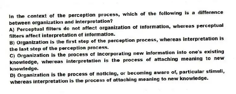 In the context of the perception process, which of the following is a difference between organization and interpretation?
A) Perceptual filters do not affect organization of information, whereas perceptual filters affect interpretation of information.
B) Organization is the first step of the perception process, whereas interpretation is the last step of the perception process.
C) Organization is the process of incorporating new information into one's existing knowledge, whereas interpretation is the process of attaching meaning to new knowledge.
D) Organization is the process of noticing, or becoming aware of, particular stimuli, whereas interpretation is the process of attaching meaning to new knowledge.