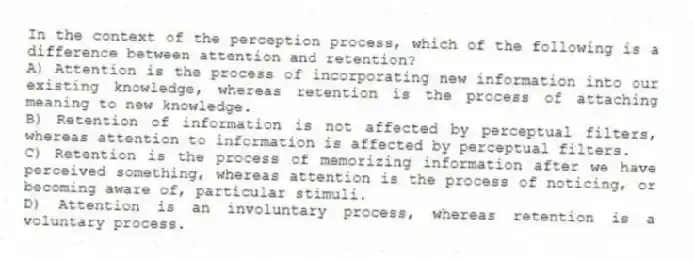 In the context of the perception process, which of the following is a difference between attention and retention?
A) Attention is the process of incorporating new information into our existing knowledge, whereas retention is the process of attaching meaning to new knowledge.
B) Retention of information is not affected by perceptual filters, whereas attention to information is affected by perceptual filters.
C) Retention is the process of memorizing information after we have perceived something, whereas attention is the process of noticing, or becoming aware of, particular stimuli.
D) Attention is an involuntary process, whereas retention is a voluntary process.