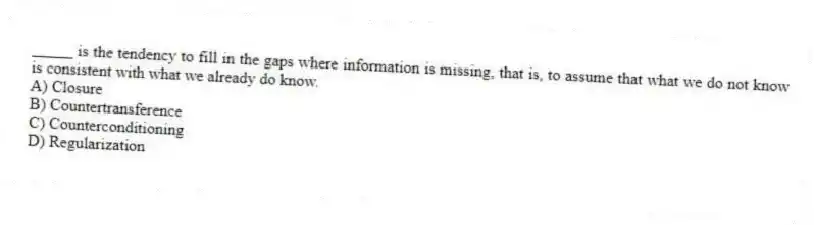 _____ is the tendency to fill in the gaps where information is missing, that is, to assume that what we do not know is consistent with what we already do know.
A) Closure
B) Countertransference
C) Counterconditioning
D) Regularization