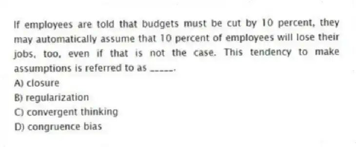 If employees are told that budgets must be cut by 10 percent, they may automatically assume that 10 percent of employees will lose their jobs, too, even if that is not the case. This tendency to make assumptions is referred to as _____.
A) closure
B) regularization
C) convergent thinking
D) congruence bias