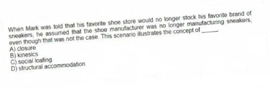 When Mark was told that his favorite shoe store would no longer stock his favorite brand of sneakers, he assumed that the shoe manufacturer was no longer manufacturing sneakers, even though that was not the case. This scenario illustrates the concept of _____.
A) closure
B) kinesics
C) social loafing
D) structural accommodation