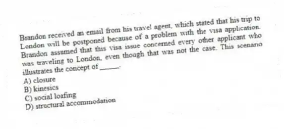 Brandon received an email from his travel agent, which stated that his trip to London will be postponed because of a problem with the visa application. Brandon assumed that this visa issue concerned every other applicant who was traveling to London, even though that was not the case. This scenario illustrates the concept of _____.
A) closure
B) kinesics
C) social loafing
D) structural accommodation