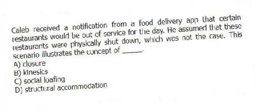 Caleb received a notification from a food delivery app that certain restaurants would be out of service for the day. He assumed that these restaurants were physically shut down, which was not the case. This scenario illustrates the concept of _____.
A) closure
B) kinesics
C) social loafing
D) structural accommodation
