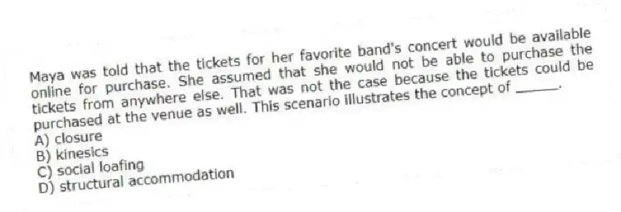 Maya was told that the tickets for her favorite band's concert would be available online for purchase. She assumed that she would not be able to purchase the tickets from anywhere else. That was not the case because the tickets could be purchased at the venue as well. This scenario illustrates the concept of _____.
A) closure
B) kinesics
C) social loafing
D) structural accommodation