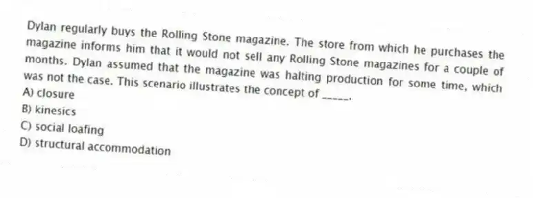 Dylan regularly buys the Rolling Stone magazine. The store from which he purchases the magazine informs him that it would not sell any Rolling Stone magazines for a couple of months. Dylan assumed that the magazine was halting production for some time, which was not the case. This scenario illustrates the concept of _____.
A) closure
B) kinesics
C) social loafing
D) structural accommodation