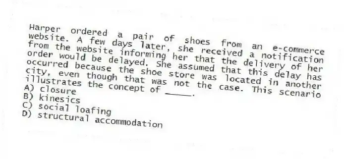 Harper ordered a pair of shoes from an e-commerce website. A few days later, she received a notification from the website informing her that the delivery of her order would be delayed. She assumed that this delay has occurred because the shoe store was located in another city, even though that was not the case. This scenario illustrates the concept of _____.
A) closure
B) kinesics
C) social loafing
D) structural accommodation