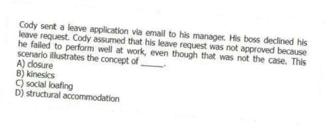 Cody sent a leave application via email to his manager. His boss declined his leave request. Cody assumed that his leave request was not approved because he failed to perform well at work, even though that was not the case. This scenario illustrates the concept of _____.
A) closure
B) kinesics
C) social loafing
D) structural accommodation