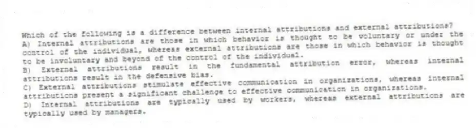 Which of the following is a difference between internal attributions and external attributions?
A) Internal attributions are those in which behavior is thought to be voluntary or under the control of the individual, whereas external attributions are those in which behavior is thought to be involuntary and beyond of the control of the individual.
B) External attributions result in the fundamental attribution error, whereas internal attributions result in the defensive bias.
C) External attributions stimulate effective communication in organizations, whereas internal attributions present a significant challenge to effective communication in organizations.
D) Internal attributions are typically used by workers, whereas external attributions are typically used by managers.