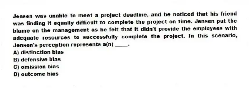 Jensen was unable to meet a project deadline, and he noticed that his friend was finding it equally difficult to complete the project on time. Jensen put the blame on the management as he felt that it didn't provide the employees with adequate resources to successfully complete the project. In this scenario, Jensen's perception represents a(n) _____.
A) distinction bias
B) defensive bias
C) omission bias
D) outcome bias