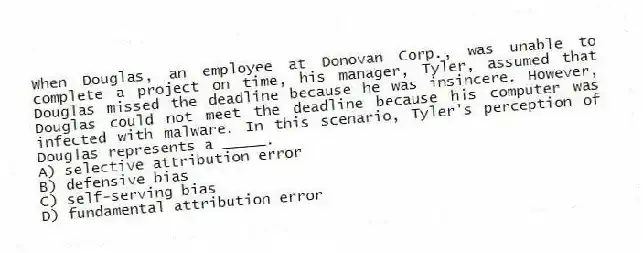 When Douglas, an employee at Donovan Corp., was unable to complete a project on time, his manager, Tyler, assumed that Douglas missed the deadline because he was insincere. However, Douglas could not meet the deadline because his computer was infected with malware. In this scenario, Tyler's perception of Douglas represents a _____.
A) selective attribution error
B) defensive bias
C) self-serving bias
D) fundamental attribution error