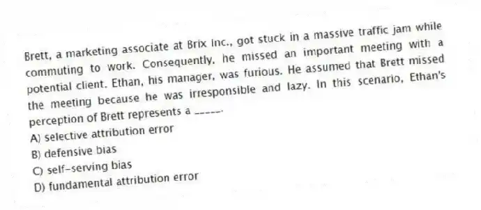 Brett, a marketing associate at Brix Inc., got stuck in a massive traffic jam while commuting to work. Consequently, he missed an important meeting with a potential client. Ethan, his manager, was furious. He assumed that Brett missed the meeting because he was irresponsible and lazy. In this scenario, Ethan's perception of Brett represents a _____.
A) selective attribution error
B) defensive bias
C) self-serving bias
D) fundamental attribution error