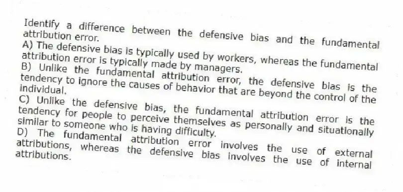Identify a difference between the defensive bias and the fundamental attribution error.
A) The defensive bias is typically used by workers, whereas the fundamental attribution error is typically made by managers.
B) Unlike the fundamental attribution error, the defensive bias is the tendency to ignore the causes of behavior that are beyond the control of the individual.
C) Unlike the defensive bias, the fundamental attribution error is the tendency for people to perceive themselves as personally and situationally similar to someone who is having difficulty.
D) The fundamental attribution error involves the use of external attributions, whereas the defensive bias involves the use of internal attributions.