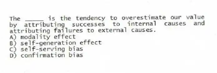 The _____ is the tendency to overestimate our value by attributing successes to internal causes and attributing failures to external causes.
A) modality effect
B) self-generation effect
C) self-serving bias
D) confirmation bias
