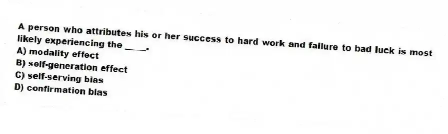 A person who attributes his or her success to hard work and failure to bad luck is most likely experiencing the _____.
A) modality effect
B) self-generation effect
C) self-serving bias
D) confirmation bias