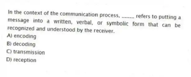 In the context of the communication process, _____ refers to putting a message into a written, verbal, or symbolic form that can be recognized and understood by the receiver.
A) encoding
B) decoding
C) transmission
D) reception