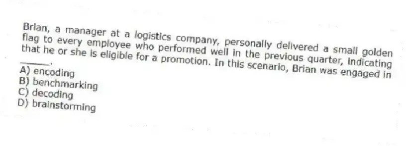 Brian, a manager at a logistics company, personally delivered a small golden flag to every employee who performed well in the previous quarter, indicating that he or she is eligible for a promotion. In this scenario, Brian was engaged in _____.
A) encoding
B) benchmarking
C) decoding
D) brainstorming