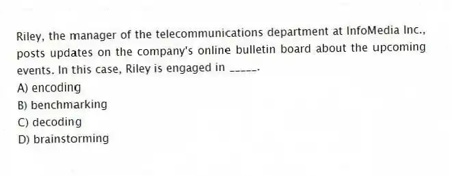 Riley, the manager of the telecommunications department at InfoMedia Inc., posts updates on the company's online bulletin board about the upcoming events. In this case, Riley is engaged in _____.
A) encoding
B) benchmarking
C) decoding
D) brainstorming